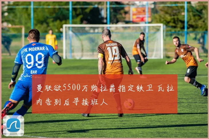 曼联欲5500万购拉爵指定铁卫 瓦拉内告别后寻接班人