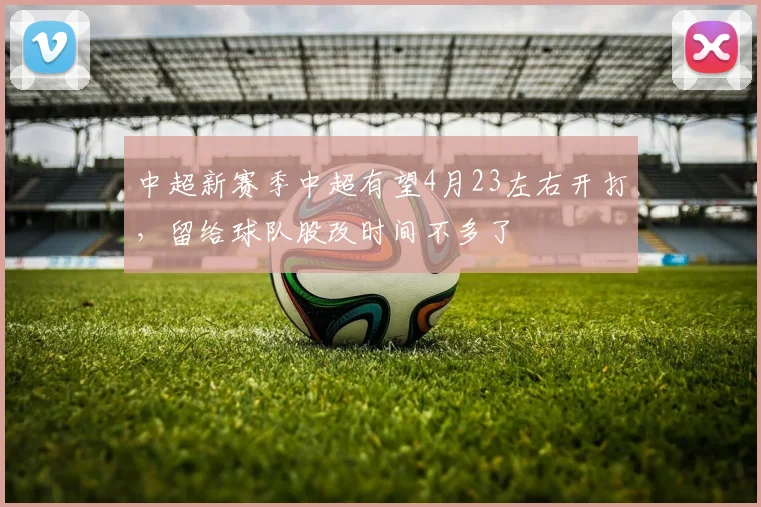 中超新赛季中超有望4月23左右开打，留给球队股改时间不多了