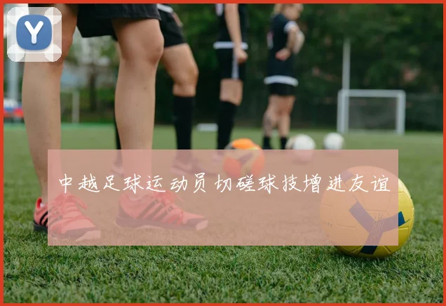中越足球运动员切磋球技增进友谊
