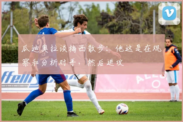 瓜迪奥拉谈梅西散步：他这是在观察和分析对手，然后进攻