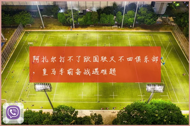 阿扎尔打不了欧国联又不回俱乐部，皇马季前备战遇难题