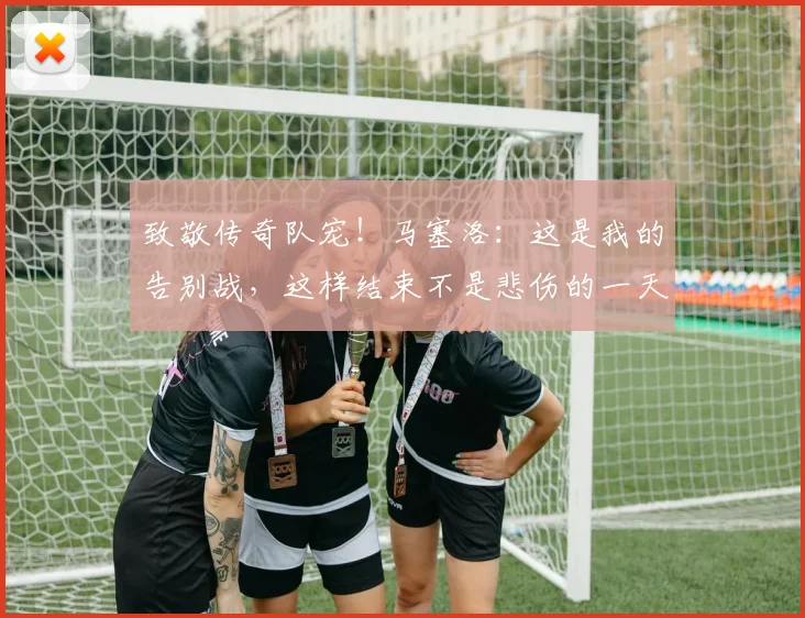 致敬传奇队宠！马塞洛：这是我的告别战，这样结束不是悲伤的一天