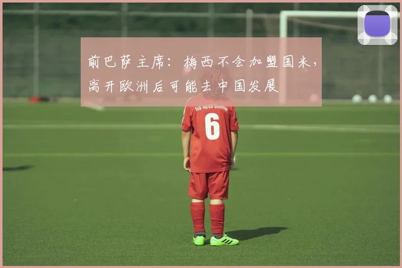 前巴萨主席：梅西不会加盟国米，离开欧洲后可能去中国发展