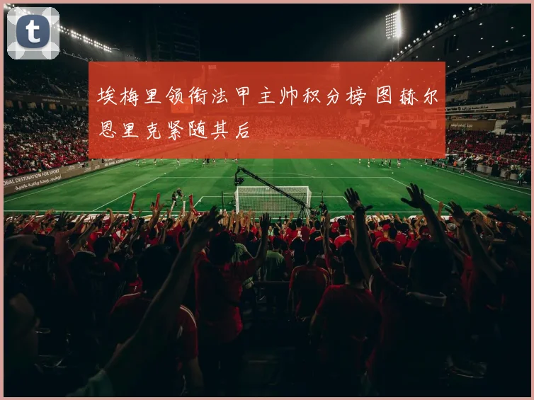 埃梅里领衔法甲主帅积分榜 图赫尔恩里克紧随其后