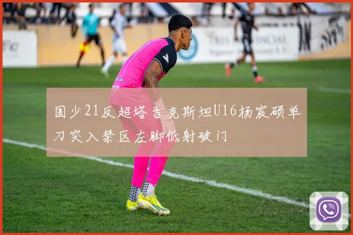 国少21反超塔吉克斯坦U16杨宸硕单刀突入禁区左脚低射破门