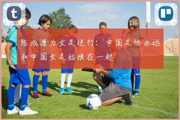 陈戌源为女足送行：中国足协永远和中国女足姑娘在一起