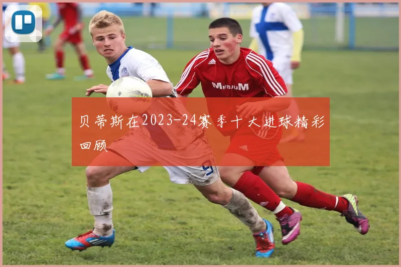 贝蒂斯在2023-24赛季十大进球精彩回顾