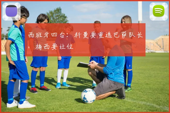 西班牙四台：科曼要重选巴萨队长，梅西要让位