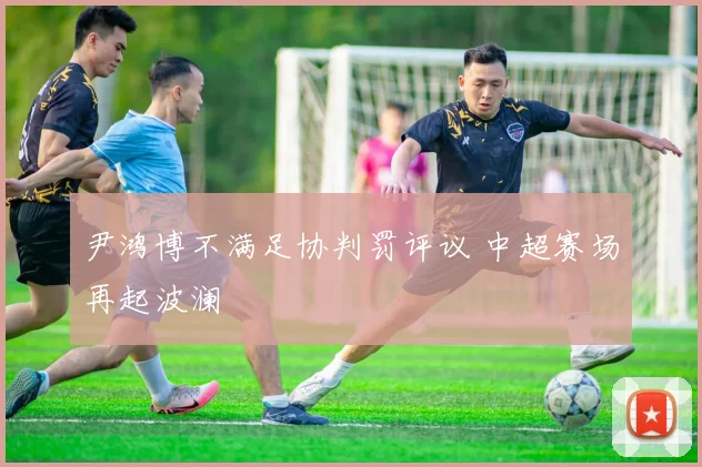 尹鸿博不满足协判罚评议 中超赛场再起波澜