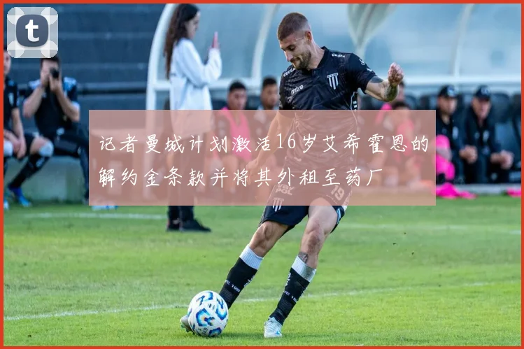 记者曼城计划激活16岁艾希霍恩的解约金条款并将其外租至药厂