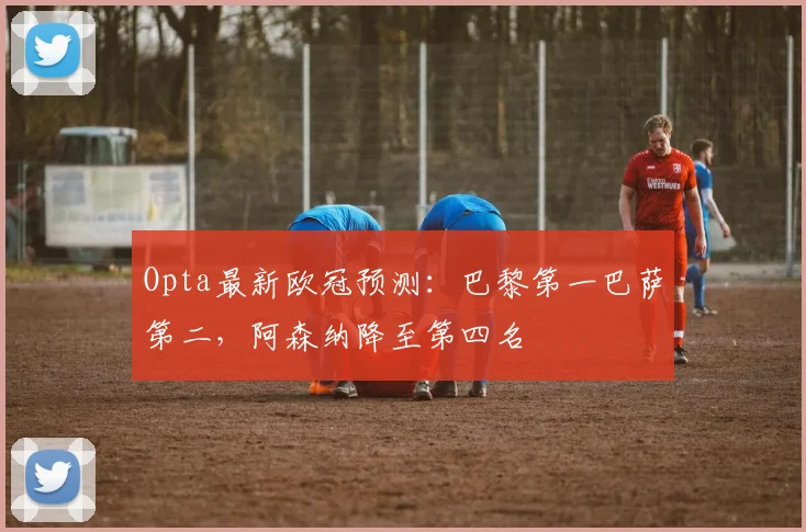 Opta最新欧冠预测：巴黎第一巴萨第二，阿森纳降至第四名