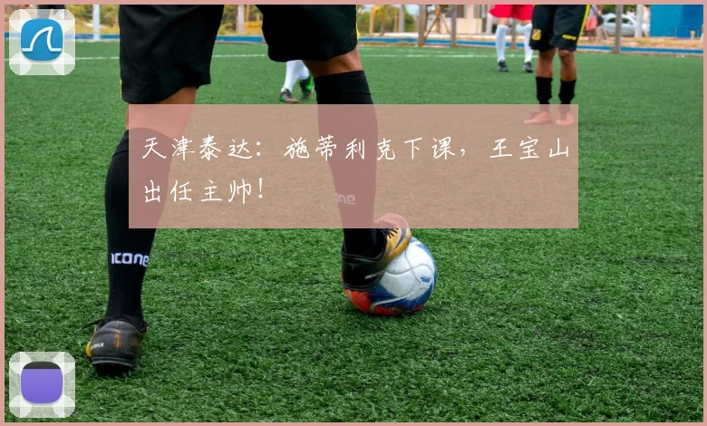 天津泰达：施蒂利克下课，王宝山出任主帅！