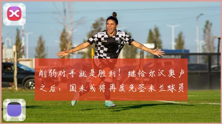 削弱对手就是胜利！继恰尔汉奥卢之后，国米或将再度免签米兰球员