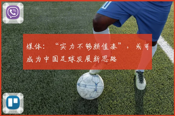媒体：“实力不够颜值凑”，或可成为中国足球发展新思路