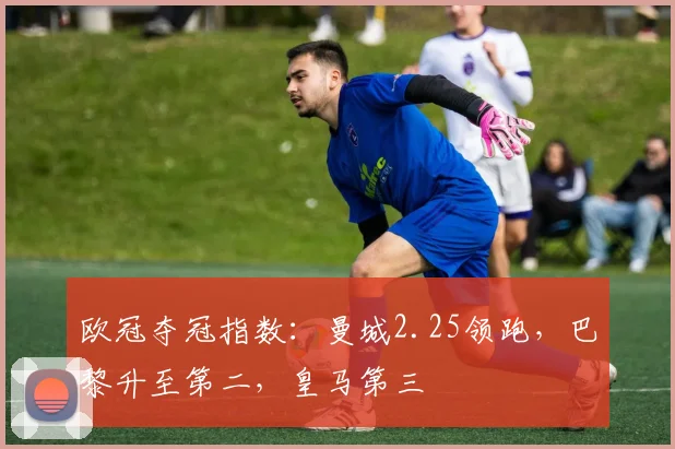 欧冠夺冠指数：曼城2.25领跑，巴黎升至第二，皇马第三