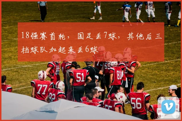 18强赛首轮，国足丢7球，其他后三档球队加起来丢6球